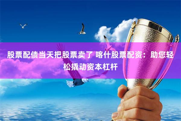 股票配债当天把股票卖了 喀什股票配资：助您轻松撬动资本杠杆