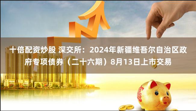 十倍配资炒股 深交所：2024年新疆维吾尔自治区政府专项债券（二十六期）8月13日上市交易